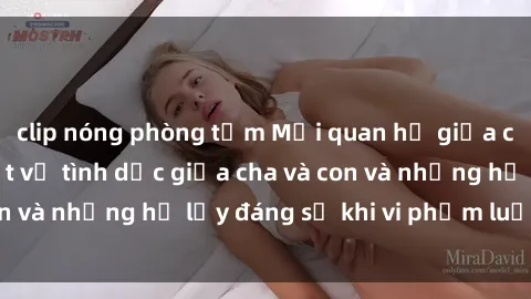 clip nóng phòng tắm Mối quan hệ giữa cha và con: Sự thật về tình dục giữa cha và con và những hệ lụy đáng sợ khi vi phạm luật pháp.