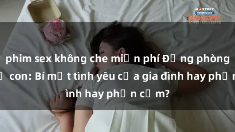 phim sex không che miễn phí Động phòng sex mẹ con: Bí mật tình yêu của gia đình hay phản cảm?