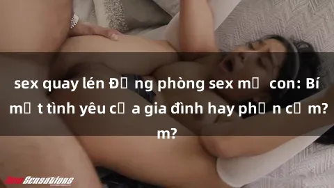 sex quay lén Động phòng sex mẹ con: Bí mật tình yêu của gia đình hay phản cảm?