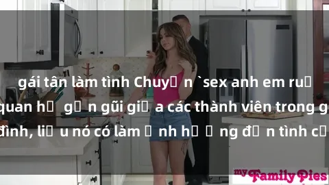 gái tân làm tình Chuyện `sex anh em ruột` - Đề cập đến quan hệ gần gũi giữa các thành viên trong gia đình, liệu nó có làm ảnh hưởng đến tình cảm gia đình hay không?
