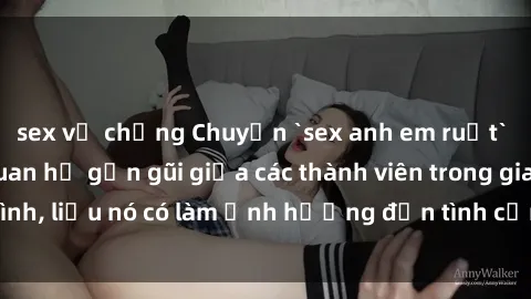 sex vợ chồng Chuyện `sex anh em ruột` - Đề cập đến quan hệ gần gũi giữa các thành viên trong gia đình, liệu nó có làm ảnh hưởng đến tình cảm gia đình hay không?