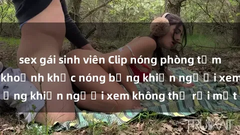 sex gái sinh viên Clip nóng phòng tắm gây sốt: Cận cảnh khoảnh khắc nóng bỏng khiến người xem không thể rời mắt