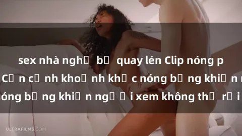 sex nhà nghỉ bị quay lén Clip nóng phòng tắm gây sốt: Cận cảnh khoảnh khắc nóng bỏng khiến người xem không thể rời mắt