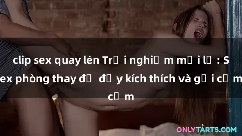 clip sex quay lén Trải nghiệm mới lạ: Sex phòng thay đồ đầy kích thích và gợi cảm