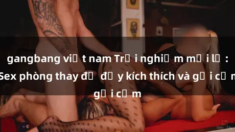 gangbang việt nam Trải nghiệm mới lạ: Sex phòng thay đồ đầy kích thích và gợi cảm
