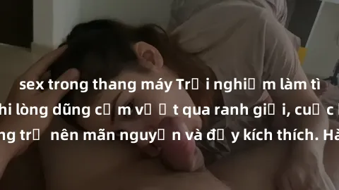 sex trong thang máy Trải nghiệm làm tình ngoài đường: Khi lòng dũng cảm vượt qua ranh giới, cuộc hẹn nơi công cộng trở nên mãn nguyện và đầy kích thích. Hành vi nguy hiểm, nhưng cũng tạo nên cảm giác