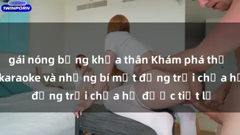 gái nóng bỏng khỏa thân Khám phá thế giới sex quán karaoke và những bí mật động trời chưa hề được tiết lộ