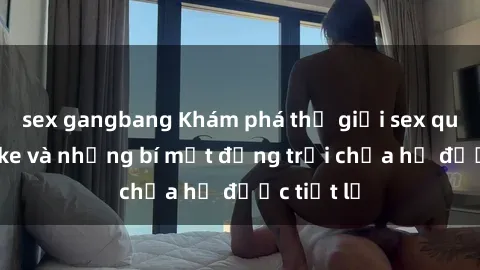 sex gangbang Khám phá thế giới