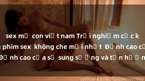 sex mẹ con việt nam Trải nghiệm cực kỳ nóng bỏng trong phim sex  không che mới nhất  Đỉnh cao của sự sung sướng và tận hưởng chân thật