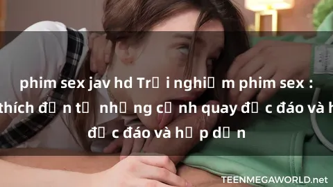 phim sex jav hd Trải nghiệm phim sex : Sự kích thích đến từ những cảnh quay độc đáo và hấp dẫn