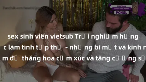 sex sinh viên vietsub Trải nghiệm hứng khởi cùng với việc làm tình tập thể - những bí mật và kinh nghiệm để thăng hoa cảm xúc và tăng cường sự gắn kết trong mối quan hệ