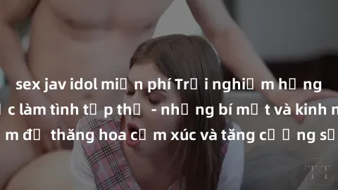 sex jav idol miễn phí Trải nghiệm hứng khởi cùng với việc làm tình tập thể - những bí mật và kinh nghiệm để thăng hoa cảm xúc và tăng cường sự gắn kết trong mối quan hệ