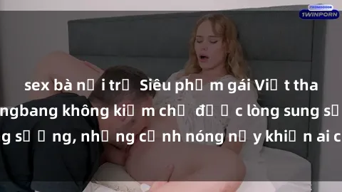 sex bà nội trợ Siêu phẩm gái V