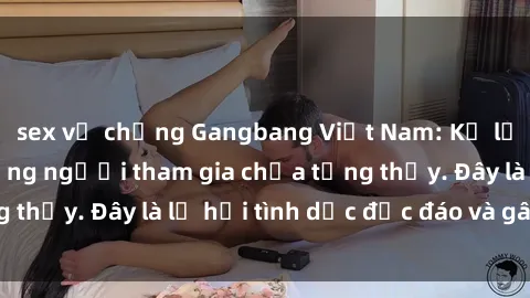sex vợ chồng Gangbang Việt Nam: Kỷ lục mới với số lượng người tham gia chưa từng thấy. Đây là lễ hội tình dục độc đáo và gây sốc.