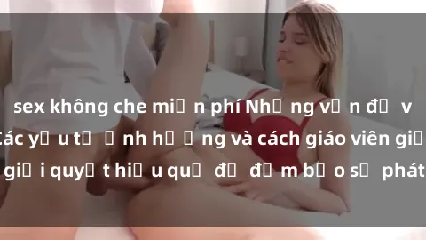 sex không che miễn phí Những vấn đề về sex học sinh: Các yếu tố ảnh hưởng và cách giáo viên giải quyết hiệu quả để đảm bảo sự phát triển toàn diện.