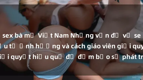 sex bà mẹ Việt Nam Những vấn đề về sex học sinh: Các yếu tố ảnh hưởng và cách giáo viên giải quyết hiệu quả để đảm bảo sự phát triển toàn diện.
