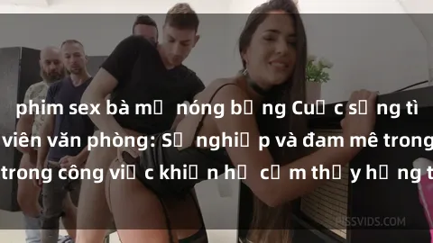 phim sex bà mẹ nóng bỏng Cuộc sống tình dục của nhân viên văn phòng: Sự nghiệp và đam mê trong công việc khiến họ cảm thấy hứng thú với tình dục?