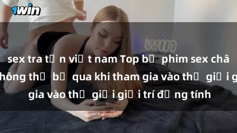 sex tra tấn việt nam Top bộ phim sex châu âu nổi tiếng không thể bỏ qua khi tham gia vào thế giới giải trí đồng tính