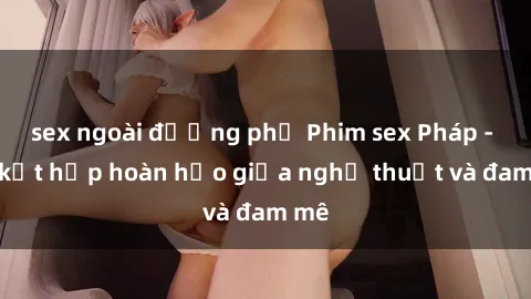 sex ngoài đường phố Phim sex Pháp - Sự kết hợp hoàn hảo giữa nghệ thuật và đam mê