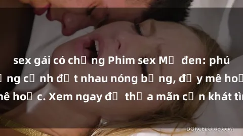sex gái có chồng Phim sex Mỹ đen: phút mãnh liệt với những cảnh địt nhau nóng bỏng, đầy mê hoặc. Xem ngay để thỏa mãn cơn khát tình dục của bạn!
