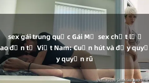sex gái trung quốc Gái Mỹ sex chất lượng cao đến từ Việt Nam: Cuốn hút và đầy quyến rũ