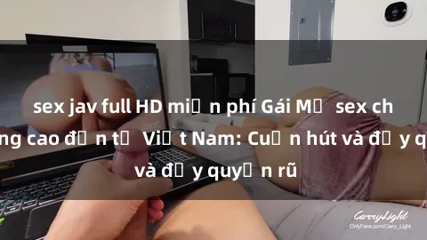 sex jav full HD miễn phí Gái Mỹ sex chất lượng cao đến từ Việt Nam: Cuốn hút và đầy quyến rũ