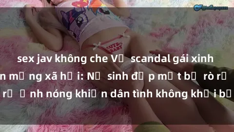 sex jav không che Vụ scandal gái xinh lộ hàng gây sốt trên mạng xã hội: Nữ sinh đẹp mắt bị rò rỉ ảnh nóng khiến dân tình không khỏi bất ngờ và phẫn nộ!