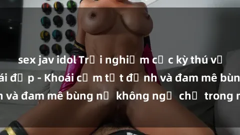 sex jav idol Trải nghiệm cực kỳ thú vị khi làm tình với gái đẹp - Khoái cảm tột đỉnh và đam mê bùng nổ không ngờ chỉ trong một đêm!