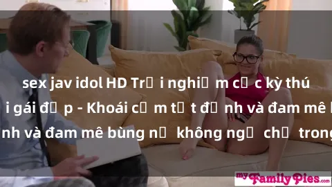 sex jav idol HD Trải nghiệm cực kỳ thú vị khi làm tình với gái đẹp - Khoái cảm tột đỉnh và đam mê bùng nổ không ngờ chỉ trong một đêm!