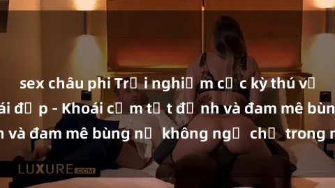 sex châu phi Trải nghiệm cực k
