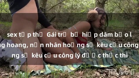 sex tập thể Gái trẻ bị hiếp dâm bạo lực trong khu rừng hoang, nạn nhân hoảng sợ kêu cầu công lý được thực thi