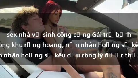sex nhà vệ sinh công cộng Gái trẻ bị hiếp dâm bạo lực trong khu rừng hoang, nạn nhân hoảng sợ kêu cầu công lý được thực thi