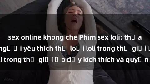sex online không che Phim sex loli: thỏa mãn đam mê của người yêu thích thể loại loli trong thế giới ảo đầy kích thích và quyến rũ.