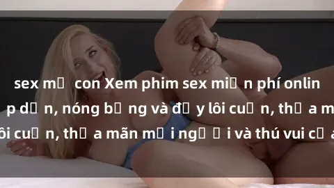 sex mẹ con Xem phim sex miễn phí online ngay tại đây – Hấp dẫn, nóng bỏng và đầy lôi cuốn, thỏa mãn mọi người và thú vui của bạn!