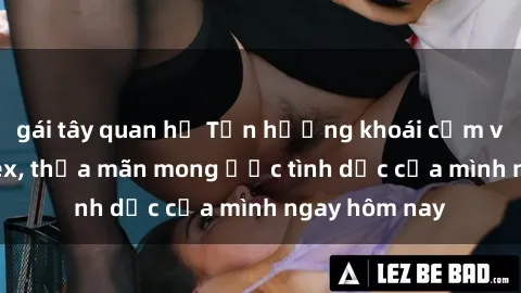 gái tây quan hệ Tận hưởng khoái cảm với gái xinh sex, thỏa mãn mong ước tình dục của mình ngay hôm nay