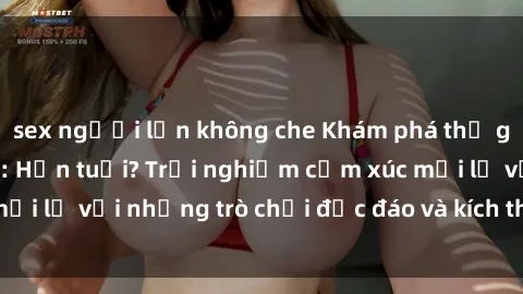 sex người lớn không che Khám phá thế giới sex trực tuyến: Hơn tuổi? Trải nghiệm cảm xúc mới lạ với những trò chơi độc đáo và kích thích người lớn