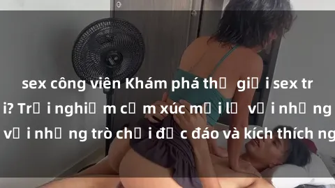sex công viên Khám phá thế giới sex trực tuyến: Hơn tuổi? Trải nghiệm cảm xúc mới lạ với những trò chơi độc đáo và kích thích người lớn