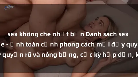 sex không che nhật bản Danh sách sex Việt Nam không che - Ảnh toàn cảnh phong cách mới đầy quyến rũ và nóng bỏng, cực kỳ hấp dẫn, không thể bỏ qua!