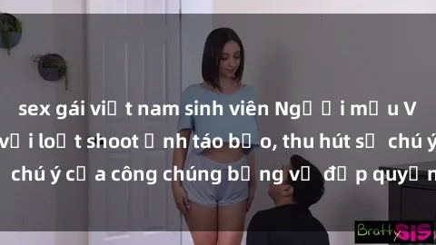 sex gái việt nam sinh viên Người mẫu Việt Nam gây sốt với loạt shoot ảnh táo bạo, thu hút sự chú ý của công chúng bằng vẻ đẹp quyến rũ và gợi cảm.