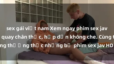 sex gái việt nam Xem ngay phim sex jav HD với những cảnh quay chân thực, hấp dẫn không che. Cùng thưởng thức những bộ phim sex jav HD hot nhất hiện nay!